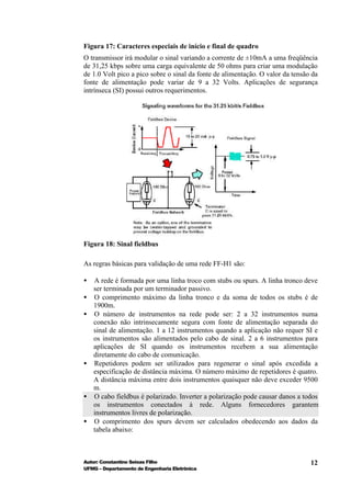 Figura 17: Caracteres especiais de início e final de quadro
O transmissor irá modular o sinal variando a corrente de ±10mA a uma freqüência
de 31,25 kbps sobre uma carga equivalente de 50 ohms para criar uma modulação
de 1.0 Volt pico a pico sobre o sinal da fonte de alimentação. O valor da tensão da
fonte de alimentação pode variar de 9 a 32 Volts. Aplicações de segurança
intrínseca (SI) possui outros requerimentos.




Figura 18: Sinal fieldbus

As regras básicas para validação de uma rede FF-H1 são:

•   A rede é formada por uma linha troco com stubs ou spurs. A linha tronco deve
    ser terminada por um terminador passivo.
•   O comprimento máximo da linha tronco e da soma de todos os stubs é de
    1900m.
•   O número de instrumentos na rede pode ser: 2 a 32 instrumentos numa
    conexão não intrinsecamente segura com fonte de alimentação separada do
    sinal de alimentação. 1 a 12 instrumentos quando a aplicação não requer SI e
    os instrumentos são alimentados pelo cabo de sinal. 2 a 6 instrumentos para
    aplicações de SI quando os instrumentos recebem a sua alimentação
    diretamente do cabo de comunicação.
•   Repetidores podem ser utilizados para regenerar o sinal após excedida a
    especificação de distância máxima. O número máximo de repetidores é quatro.
    A distância máxima entre dois instrumentos quaisquer não deve exceder 9500
    m.
•   O cabo fieldbus é polarizado. Inverter a polarização pode causar danos a todos
    os instrumentos conectados à rede. Alguns fornecedores garantem
    instrumentos livres de polarização.
•   O comprimento dos spurs devem ser calculados obedecendo aos dados da
    tabela abaixo:



Autor: Constantino Seixas Filho                                                 12
UFMG – Departamento de Engenharia Eletrônica
 