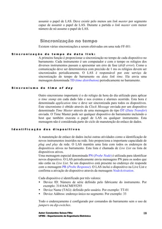 assumir o papel de LAS. Deve existir pelo menos um link master por segmento
           capaz de assumir o papel de LAS. Durante a partida o link master com menor
           número de nó assume o papel de LAS.


            Sincronização no tempo
           Existem várias sincronizações a serem efetivadas em uma rede FF-H1:

Sincronização do tempo de data link:
           A primeira função é proporcionar a sincronização no tempo de cada dispositivo no
           barramento. Cada instrumento é um computador e com o tempo os relógios dos
           diversos instrumentos passam a apresentar um erro de fase (drift error). Como a
           comunicação deve ser determinística com precisão de 1 ms os relógios devem ser
           sincronizados periodicamente. O LAS é responsável por este serviço de
           sincronização do tempo de barramento ou data link time. Ele envia uma
           mensagem denominada TD (time distribution) periodicamente no barramento.

Sincronismo do time of day

           Outro sincronismo importante é o do relógio de hora do dia utilizado para aplicar
           o time stamp em cada dado lido e nos eventos e alarmes ocorrido. Esta hora é
           denominada application time e deve ser sincronizada para todos os dispositivos.
           Este sincronismo é obtido através da Clock Message enviada por um dispositivo
           denominado Time Master através de uma mensagem do tipo DT (Data Transfer)
           enviada. O Time Master pode ser qualquer dispositivo do barramento incluindo o
           host que também executa o papel de LAS ou qualquer instrumento. Esta
           mensagem não é considerada parte do ciclo de manutenção do enlace de dados.

Identificação dos dispositivos

           A manutenção de enlace de dados inclui outras atividades como a identificação de
           novos instrumentos inseridos na rede. Isto proporciona a importante capacidade de
           plug and play da rede. O LAS mantém uma lista com todos os endereços de
           dispositivos ativos no barramento. Esta lista é chamada de Live List ou lista de
           dispositivos ativos.
           Uma mensagem especial denominada PN (Probe Node) é utilizada para identificar
           novos dispositivo. O LAS periodicamente envia mensagens PN para os nodos que
           não estão na Live List. Se um dispositivo está presente no endereço ele responde
           com a mensagem PR (Probe Response). O LAS inclui o dispositivo na Live List e
           confirma a ativação do dispositivo através da mensagem NodeActivation.

           Cada dispositivo é identificado por três valores:
           • Device ID: Número de série definido pelo fabricante do instrumento. Por
              exemplo: 31416ACME93293
           • Device Name (TAG): definido pelo usuário. Por exemplo: TT-01
           • Device Address: endereço único no segmento. Por exemplo: 33

           Todo o endereçamento é configurado por comandos do barramento sem o uso de
           jumpers ou dip-switches.

           Autor: Constantino Seixas Filho                                               18
           UFMG – Departamento de Engenharia Eletrônica
 
