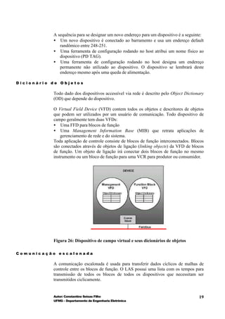A sequência para se designar um novo endereço para um dispositivo é a seguinte:
           • Um novo dispositivo é conectado ao barramento e usa um endereço default
              randômico entre 248-251.
           • Uma ferramenta de configuração rodando no host atribui um nome físico ao
              dispositivo (PD TAG).
           • Uma ferramenta de configuração rodando no host designa um endereço
              permanente não utilizado ao dispositivo. O dispositivo se lembrará deste
              endereço mesmo após uma queda de alimentação.

Dicionário de Objetos

           Todo dado dos dispositivos accessível via rede é descrito pelo Object Dictionary
           (OD) que depende do dispositivo.

           O Virtual Field Device (VFD) contem todos os objetos e descritores de objetos
           que podem ser utilizados por um usuário de comunicação. Todo dispositivo de
           campo geralmente tem duas VFDs:
           • Uma FFD para blocos de função
           • Uma Management Information Base (MIB) que retrata aplicações de
               gerenciamento de rede e do sistema.
           Toda aplicação de controle consiste de blocos de função interconectados. Blocos
           são conectados através de objetos de ligação (linking objects) da VFD de blocos
           de função. Um objeto de ligação irá conectar dois blocos de função no mesmo
           instrumento ou um bloco de função para uma VCR para produtor ou consumidor.




           Figura 26: Dispositivo de campo virtual e seus dicionários de objetos

Comunicação escalonada

           A comunicação escalonada é usada para transferir dados cíclicos de malhas de
           controle entre os blocos de função. O LAS possui uma lista com os tempos para
           transmissão de todos os blocos de todos os dispositivos que necessitam ser
           transmitidos ciclicamente.


           Autor: Constantino Seixas Filho                                              19
           UFMG – Departamento de Engenharia Eletrônica
 