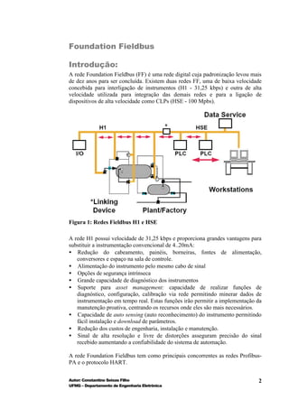 Foundation Fieldbus

Introdução:
A rede Foundation Fieldbus (FF) é uma rede digital cuja padronização levou mais
de dez anos para ser concluída. Existem duas redes FF, uma de baixa velocidade
concebida para interligação de instrumentos (H1 - 31,25 kbps) e outra de alta
velocidade utilizada para integração das demais redes e para a ligação de
dispositivos de alta velocidade como CLPs (HSE - 100 Mpbs).




Figura 1: Redes Fieldbus H1 e HSE

A rede H1 possui velocidade de 31,25 kbps e proporciona grandes vantagens para
substituir a instrumentação convencional de 4..20mA:
• Redução do cabeamento, painéis, borneiras, fontes de alimentação,
   conversores e espaço na sala de controle.
• Alimentação do instrumento pelo mesmo cabo de sinal
• Opções de segurança intrínseca
• Grande capacidade de diagnóstico dos instrumentos
• Suporte para asset management: capacidade de realizar funções de
   diagnóstico, configuração, calibração via rede permitindo minerar dados de
   instrumentação em tempo real. Estas funções irão permitir a implementação da
   manutenção proativa, centrando os recursos onde eles são mais necessários.
• Capacidade de auto sensing (auto reconhecimento) do instrumento permitindo
   fácil instalação e download de parâmetros.
• Redução dos custos de engenharia, instalação e manutenção.
• Sinal de alta resolução e livre de distorções asseguram precisão do sinal
   recebido aumentando a confiabilidade do sistema de automação.

A rede Foundation Fieldbus tem como principais concorrentes as redes Profibus-
PA e o protocolo HART.

Autor: Constantino Seixas Filho                                              2
UFMG – Departamento de Engenharia Eletrônica
 