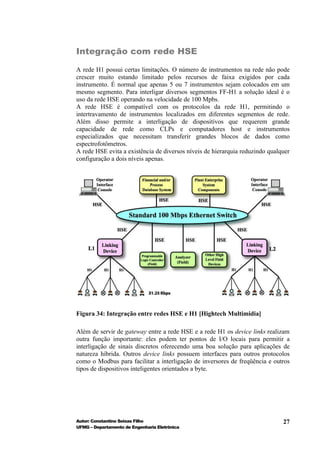 Integração com rede HSE

A rede H1 possui certas limitações. O número de instrumentos na rede não pode
crescer muito estando limitado pelos recursos de faixa exigidos por cada
instrumento. É normal que apenas 5 ou 7 instrumentos sejam colocados em um
mesmo segmento. Para interligar diversos segmentos FF-H1 a solução ideal é o
uso da rede HSE operando na velocidade de 100 Mpbs.
A rede HSE é compatível com os protocolos da rede H1, permitindo o
intertravamento de instrumentos localizados em diferentes segmentos de rede.
Além disso permite a interligação de dispositivos que requerem grande
capacidade de rede como CLPs e computadores host e instrumentos
especializados que necessitam transferir grandes blocos de dados como
espectrofotômetros.
A rede HSE evita a existência de diversos níveis de hierarquia reduzindo qualquer
configuração a dois níveis apenas.




Figura 34: Integração entre redes HSE e H1 [Hightech Multimidia]

Além de servir de gateway entre a rede HSE e a rede H1 os device links realizam
outra função importante: eles podem ter pontos de I/O locais para permitir a
interligação de sinais discretos oferecendo uma boa solução para aplicações de
natureza híbrida. Outros device links possuem interfaces para outros protocolos
como o Modbus para facilitar a interligação de inversores de freqüência e outros
tipos de dispositivos inteligentes orientados a byte.




Autor: Constantino Seixas Filho                                               27
UFMG – Departamento de Engenharia Eletrônica
 
