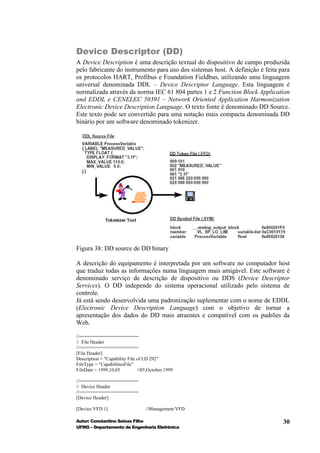 Device Descriptor (DD)
A Device Description é uma descrição textual do dispositivo de campo produzida
pelo fabricante do instrumento para uso dos sistemas host. A definição é feita para
os protocolos HART, Profibus e Foundation Fieldbus, utilizando uma linguagem
universal denominada DDL – Device Descriptor Language. Esta linguagem é
normalizada através da norma IEC 61 804 partes 1 e 2 Function Block Application
and EDDL e CENELEC 50391 – Network Oriented Application Harmonization
Electronic Device Description Language. O texto fonte é denominado DD Source.
Este texto pode ser convertido para uma notação mais compacta denominada DD
binário por um software denominado tokenizer.




Figura 38: DD source de DD binary

A descrição do equipamento é interpretada por um software no computador host
que traduz todas as informações numa linguagem mais amigável. Este software é
denominado serviço de descrição de dispositivo ou DDS (Device Descriptor
Services). O DD independe do sistema operacional utilizado pelo sistema de
controle.
Já está sendo desenvolvida uma padronização suplementar com o nome de EDDL
(Electronic Device Description Language) com o objetivo de tornar a
apresentação dos dados do DD mais atraentes e compatível com os padrões da
Web.

//======================
// File Header
//======================
[File Header]
Description = "Capability File of LD 292"
FileType = "CapabilitiesFile"
FileDate = 1999,10,05          //05,October,1999

//======================
// Device Header
//======================
[Device Header]

[Device VFD 1]                    //Management VFD

Autor: Constantino Seixas Filho                                                 30
UFMG – Departamento de Engenharia Eletrônica
 