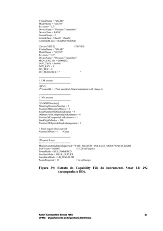 VendorName = "SMAR"
ModelName = "LD292"
Revision= "1.2"
DeviceName = "Pressure Transmitter"
DeviceClass = BASIC
CommGroup = 3
CommClass = Class31+Class32
CommSubClass = RolePub+RoleSub

[Device VFD 2]                   //FB VFD
VendorName = "SMAR"
ModelName = "LD292"
Revision= "1.2"
DeviceName = "Pressure Transmitter"
MANUFAC_ID = 0x000292
DEV_TYPE = 0x0001
DEV_REV = 3
DD_REV = 2
DD_RESOURCE = "                       "

//======================
// FM section
//======================
//[FM]
//VersionOd = // Not specifeid , block instatiation will change it

//======================
// NM section
//======================
[NM OD Directory]
DirectoryRevisionNumber = 2
NumberOfDirectoryObjects = 1
TotalNumberOfDirectoryEntries = 9
DirIndexFirstCompositeListReference = 8
NumberOfCompositeListReference = 1
StackMgtOdIndex = 500
NumberOfObjectsInStackManagement = 1

// Smar require this keyword
NumberOfPorts = 1 //Omar

//======================
//Physical Layer
//======================
MediumAndDataRatesSupported = WIRE_MEDIUM+VOLTAGE_MODE+SPEED_31KBS
IecVersion = 0x0001            //31.25 half duplex
PowerMode = BUS_POWERED
InterfaceMode = HALF_DUPLEX
LoopBackMode = LB_DISABLED
PowerRequired = 12             // in milliamps


Figura 39: Estrato do Capability File do instrumento Smar LD 292
           (acompanha o DD).




Autor: Constantino Seixas Filho                                      31
UFMG – Departamento de Engenharia Eletrônica
 