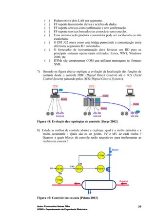 (   )   Podem existir dois LAS por segmento.
      (   )   FF suporta transmissão cíclica e acíclica de dados.
      (   )   FF suporta serviços com confirmação e sem confirmação.
      (   )   FF suporta serviços baseados em conexão e sem conexão.
      (   )   Uma comunicação produtor consumidor pode ser escalonada ou não
              escalonada.
      (   )   O DFI 302 opera como uma bridge permitindo a comunicação entre
              diferentes segmentos H1 conectados.
      (   )   O fornecedor de instrumentação deve fornecer um DD para os
              principais sistemas operacionais utilizados: Linux, WNT, Windows
              2000, etc.
      (   )   DTMs são componentes COM que utilizam mensagens no formato
              XML.

7) Baseado na figura abaixo explique a evolução da localização das funções de
   controle desde o controle DDC (Digital Direct Control) até o FCS (Field
   Control System) passando pelos DCS (Digital Control Systems).




Figura 48: Evolução das topologias de controle [Berge 2002]

8) Estude as malhas de controle abaixo e explique: qual é a malha primária e a
   malha secundária ? Quais são os set points, PV e MV de cada malha ?
   Quantos e quais blocos de controle serão necessários para implementar as
   malhas em cascata ?




Figura 49: Controle em cascata [Peluso 2003]

Autor: Constantino Seixas Filho                                            39
UFMG – Departamento de Engenharia Eletrônica
 