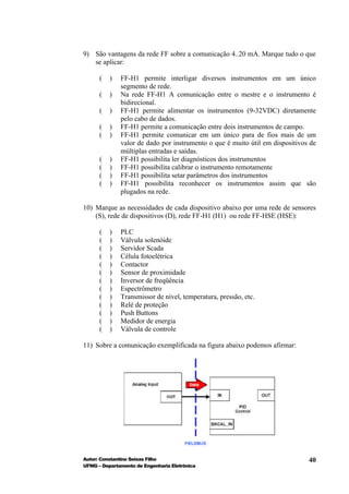 9) São vantagens da rede FF sobre a comunicação 4..20 mA. Marque tudo o que
   se aplicar:

      (   )   FF-H1 permite interligar diversos instrumentos em um único
              segmento de rede.
      (   )   Na rede FF-H1 A comunicação entre o mestre e o instrumento é
              bidirecional.
      (   )   FF-H1 permite alimentar os instrumentos (9-32VDC) diretamente
              pelo cabo de dados.
      (   )   FF-H1 permite a comunicação entre dois instrumentos de campo.
      (   )   FF-H1 permite comunicar em um único para de fios mais de um
              valor de dado por instrumento o que é muito útil em dispositivos de
              múltiplas entradas e saídas.
      (   )   FF-H1 possibilita ler diagnósticos dos instrumentos
      (   )   FF-H1 possibilita calibrar o instrumento remotamente
      (   )   FF-H1 possibilita setar parâmetros dos instrumentos
      (   )   FF-H1 possibilita reconhecer os instrumentos assim que são
              plugados na rede.

10) Marque as necessidades de cada dispositivo abaixo por uma rede de sensores
    (S), rede de dispositivos (D), rede FF-H1 (H1) ou rede FF-HSE (HSE):

      (   )   PLC
      (   )   Válvula solenóide
      (   )   Servidor Scada
      (   )   Célula fotoelétrica
      (   )   Contactor
      (   )   Sensor de proximidade
      (   )   Inversor de freqüência
      (   )   Espectrômetro
      (   )   Transmissor de nível, temperatura, pressão, etc.
      (   )   Relé de proteção
      (   )   Push Buttons
      (   )   Medidor de energia
      (   )   Válvula de controle

11) Sobre a comunicação exemplificada na figura abaixo podemos afirmar:




Autor: Constantino Seixas Filho                                               40
UFMG – Departamento de Engenharia Eletrônica
 