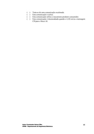 (   )   Trata-se de uma comunicação escalonada.
      (   )   Esta comunicação é cíclica.
      (   )   Esta comunicação utiliza o mecanismo produtor consumidor.
      (   )   Esta comunicação é desencadeada quando o LAS envia a mensagem
              CD para o bloco AI.




Autor: Constantino Seixas Filho                                         41
UFMG – Departamento de Engenharia Eletrônica
 