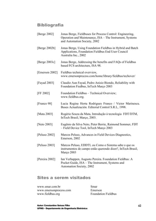 Bibliografia

[Berge 2002]        Jonas Berge, Fieldbuses for Process Control: Engineering,
                    Operation and Maintenance, ISA – The Instrument, Systems
                    and Automation Society, 2002

[Berge 2002b]       Jonas Berge, Using Foundation Fieldbus in Hybrid and Batch
                    Applications, Foundation Fieldbus End User Council
                    Australia Inc., 2002

[Berge 2003c]       Jonas Berge, Addressing the benefits and FAQs of Fieldbus
                    based FCS architecture, ISA 98.

[Emerson 2002]      Fieldbus technical overview,
                    www.emersonprocess.com/home/library/fieldbus/techover/

[Fayad 2003]        Claudio Aun Fayad, Pedro Anisio Biondo, Reliability with
                    Foundation Fiedbus, InTech Março 2003

[FF 2002]           Foundation Fieldbus – Technical Overview;
                    www.fieldbus.org.

[Franco 98]         Lucia Regina Horta Rodrigues Franco / Victor Marinescu.
                    Buses Actualización. Editorial Control S.R.L, 1998.

[Mata 2003]         Rogério Souza da Mata, Introdução à tecnologia FDT/DTM,
                    InTech Brasil, Março, 2003.

[Neto 2003]         Eugênio da Silva Neto, Peter Berrie, Raimond Sommer, FDT
                    – Field Device Tool, InTech Março 2003

[Peluso 2002]       Marcos Peluso, Advances in Field Devices Diagnostics,
                    Emerson, 2002

[Peluso 2003]       Marcos Peluso, EDDTL ou Como o Sistema sabe o que os
                    instrumentos de campo estão querendo dizer?, InTech Brasil,
                    Março 2003

[Pereira 2002]      Ian Verhappen, Augusto Pereira. Foundation Fieldbus: A
                    Pocket Guide, ISA – The Instrument, Systems and
                    Automation Society, 2002


Sites a serem visitados

www.smar.com.br                                Smar
www.emersonprocess.com                         Emerson
www.fieldbus.org                               Foundation Fieldbus


Autor: Constantino Seixas Filho                                                   42
UFMG – Departamento de Engenharia Eletrônica
 