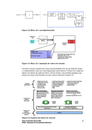 Figura 12: Bloco AI e sua implementação




Figura 13: Bloco AI e simulação de valores de entrada

Um bloco AI por exemplo tem várias funcionalidades fora ler um dado do campo
e o disponibilizar como um valor digital para outros blocos. O bloco AI é capaz de
aplicar um alarme da saída por faixa e até de simular uma entrada analógica que
esteja com status ruim baseado em seus valores anteriores (Figura 13).




Figura 14: Sumário dos blocos de controle
Autor: Constantino Seixas Filho                                                 9
UFMG – Departamento de Engenharia Eletrônica
 