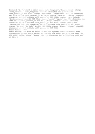 Executed SQL Statement : alter table `data_karyawan`.`data_karyawan` change
`nama_karyawan` `nama_karyawan` char(20) character set utf8 collate
utf8_general_ci NOT NULL, change `departemen` `departemen` char(15) character
set utf8 collate utf8_general_ci NOT NULL, change `jabatan` `jabatan` char(10)
character set utf8 collate utf8_general_ci NOT NULL, change `jenis_kelamin`
`jenis_kelamin` enum(2) NOT NULL, change `agama` `agama` char(10) character set
utf8 collate utf8_general_ci NOT NULL, change `status` `status` char(10)
character set utf8 collate utf8_general_ci NOT NULL, change `pendidikan`
`pendidikan` char(20) character set utf8 collate utf8_general_ci NOT NULL,
change `No_telp` `No_telp` int(13) NOT NULL, change `alamat` `alamat` char(20)
character set utf8 collate utf8_general_ci NOT NULL
Error Number : 1064
Error Message: You have an error in your SQL syntax; check the manual that
corresponds to your MySQL server version for the right syntax to use near '2)
NOT NULL, change `agama` `agama` char(10) character set utf8 collate utf8_gen'
at line 1

 