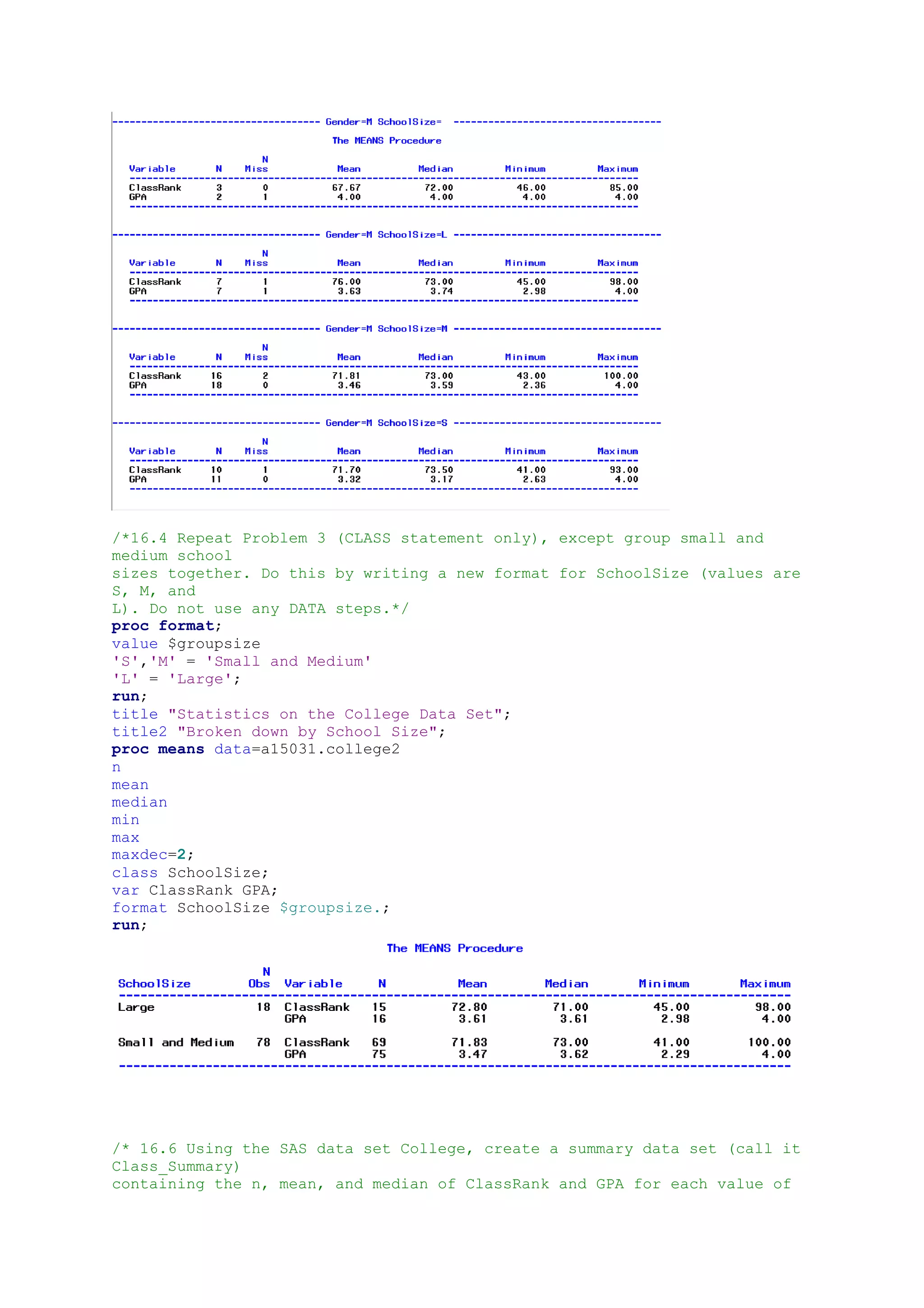 /*16.4 Repeat Problem 3 (CLASS statement only), except group small and
medium school
sizes together. Do this by writing a new format for SchoolSize (values are
S, M, and
L). Do not use any DATA steps.*/
proc format;
value $groupsize
'S','M' = 'Small and Medium'
'L' = 'Large';
run;
title "Statistics on the College Data Set";
title2 "Broken down by School Size";
proc means data=a15031.college2
n
mean
median
min
max
maxdec=2;
class SchoolSize;
var ClassRank GPA;
format SchoolSize $groupsize.;
run;
/* 16.6 Using the SAS data set College, create a summary data set (call it
Class_Summary)
containing the n, mean, and median of ClassRank and GPA for each value of
 