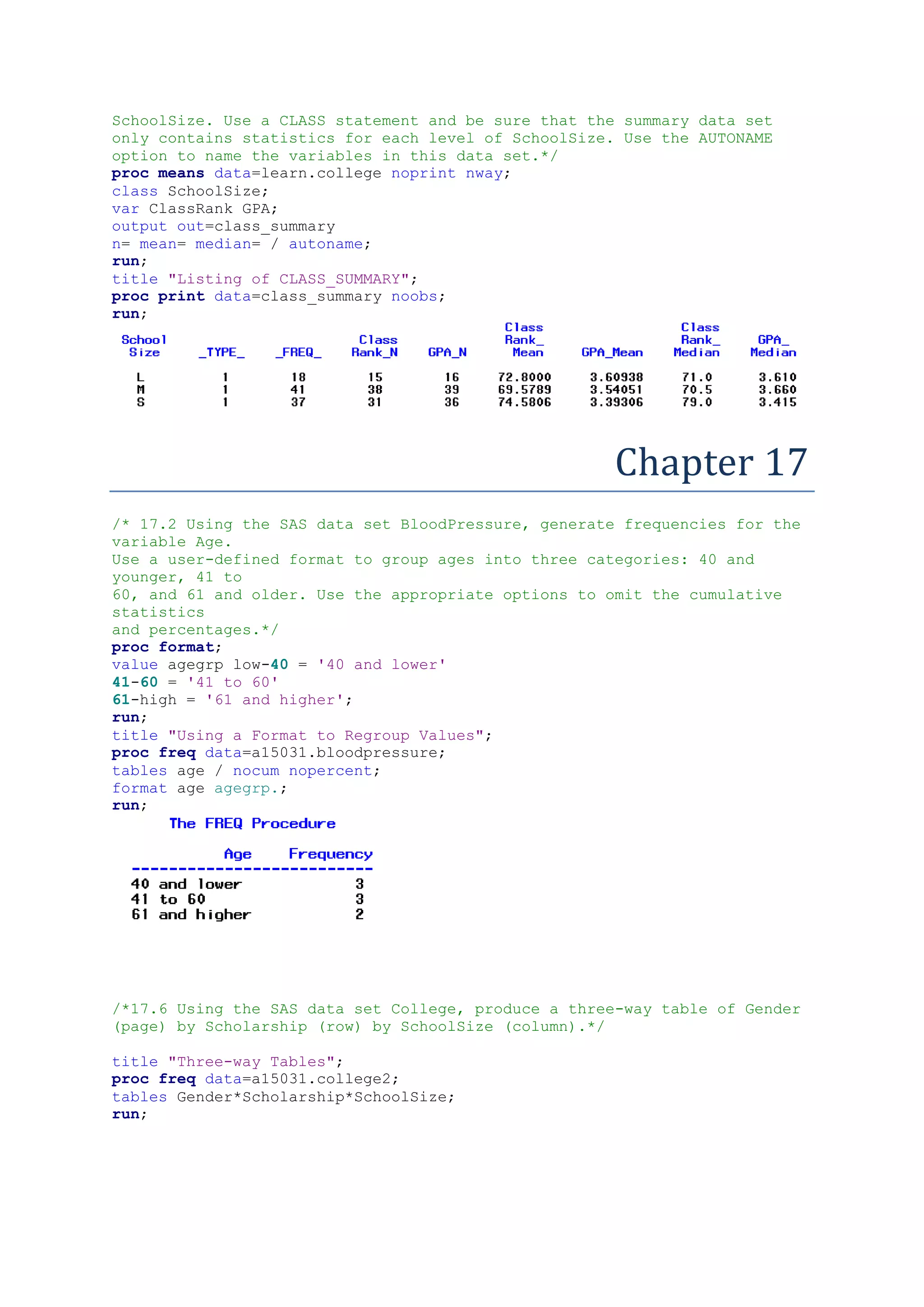 SchoolSize. Use a CLASS statement and be sure that the summary data set
only contains statistics for each level of SchoolSize. Use the AUTONAME
option to name the variables in this data set.*/
proc means data=learn.college noprint nway;
class SchoolSize;
var ClassRank GPA;
output out=class_summary
n= mean= median= / autoname;
run;
title "Listing of CLASS_SUMMARY";
proc print data=class_summary noobs;
run;
Chapter 17
/* 17.2 Using the SAS data set BloodPressure, generate frequencies for the
variable Age.
Use a user-defined format to group ages into three categories: 40 and
younger, 41 to
60, and 61 and older. Use the appropriate options to omit the cumulative
statistics
and percentages.*/
proc format;
value agegrp low-40 = '40 and lower'
41-60 = '41 to 60'
61-high = '61 and higher';
run;
title "Using a Format to Regroup Values";
proc freq data=a15031.bloodpressure;
tables age / nocum nopercent;
format age agegrp.;
run;
/*17.6 Using the SAS data set College, produce a three-way table of Gender
(page) by Scholarship (row) by SchoolSize (column).*/
title "Three-way Tables";
proc freq data=a15031.college2;
tables Gender*Scholarship*SchoolSize;
run;
 