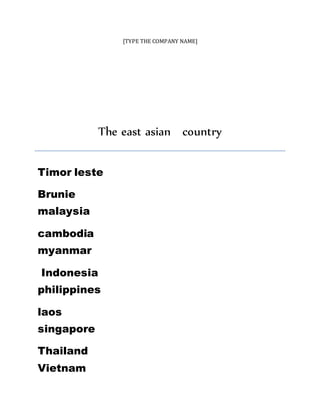 [TYPE THE COMPANY NAME]
The east asian country
Timor leste
Brunie
malaysia
cambodia
myanmar
Indonesia
philippines
laos
singapore
Thailand
Vietnam
 