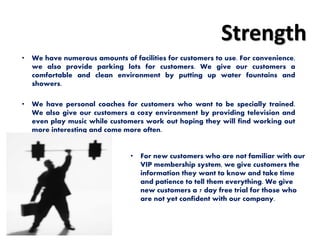 Strength
• We have numerous amounts of facilities for customers to use. For convenience,
we also provide parking lots for customers. We give our customers a
comfortable and clean environment by putting up water fountains and
showers.
• We have personal coaches for customers who want to be specially trained.
We also give our customers a cozy environment by providing television and
even play music while customers work out hoping they will find working out
more interesting and come more often.
• For new customers who are not familiar with our
VIP membership system, we give customers the
information they want to know and take time
and patience to tell them everything. We give
new customers a 7 day free trial for those who
are not yet confident with our company.
 
