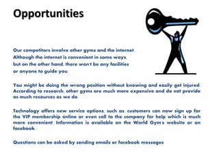 Opportunities
Our competitors involve other gyms and the internet.
Although the internet is convenient in some ways,
but on the other hand, there won't be any facilities
or anyone to guide you.
You might be doing the wrong position without knowing and easily get injured.
According to research, other gyms are much more expensive and do not provide
as much resources as we do.
Technology offers new service options, such as, customers can now sign up for
the VIP membership online or even call to the company for help which is much
more convenient. Information is available on the World Gym's website or on
facebook.
Questions can be asked by sending emails or facebook messages
 