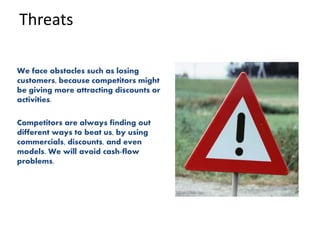 Threats
We face obstacles such as losing
customers, because competitors might
be giving more attracting discounts or
activities.
Competitors are always finding out
different ways to beat us, by using
commercials, discounts, and even
models. We will avoid cash-flow
problems.
 
