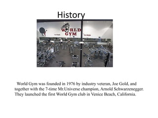 History
World Gym was founded in 1976 by industry veteran, Joe Gold, and
together with the 7-time Mr.Universe champion, Arnold Schwarzenegger.
They launched the first World Gym club in Venice Beach, California.
 