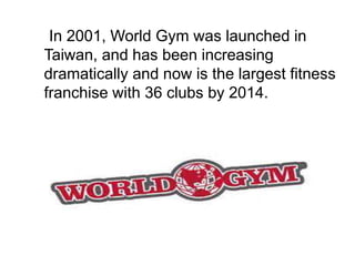 In 2001, World Gym was launched in
Taiwan, and has been increasing
dramatically and now is the largest fitness
franchise with 36 clubs by 2014.
 