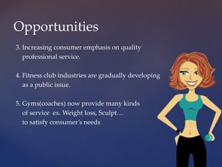 3. Increasing consumer emphasis on quality
professional service.
4. Fitness club industries are gradually developing
as a public issue.
5. Gyms(coaches) now provide many kinds
of service ex. Weight loss, Sculpt…
to satisfy consumer’s needs
Opportunities
 