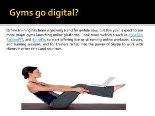 Online training has been a growing trend for awhile now, but this year, expect to see
more major gyms launching online platforms. Look more websites such as YogaGlo,
StreamFIT, and SpiroFit, to start offering live or streaming online workouts, classes,
and training sessions, and for trainers to tap into the power of Skype to work with
clients in other cities and countries.
 