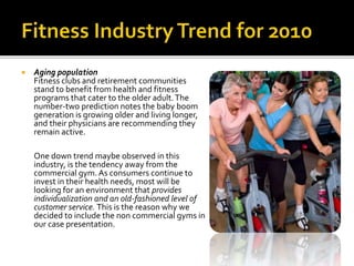  Aging population
Fitness clubs and retirement communities
stand to benefit from health and fitness
programs that cater to the older adult.The
number-two prediction notes the baby boom
generation is growing older and living longer,
and their physicians are recommending they
remain active.
One down trend maybe observed in this
industry, is the tendency away from the
commercial gym. As consumers continue to
invest in their health needs, most will be
looking for an environment that provides
individualization and an old-fashioned level of
customer service. This is the reason why we
decided to include the non commercial gyms in
our case presentation.
 