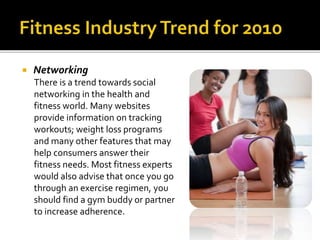  Networking
There is a trend towards social
networking in the health and
fitness world. Many websites
provide information on tracking
workouts; weight loss programs
and many other features that may
help consumers answer their
fitness needs. Most fitness experts
would also advise that once you go
through an exercise regimen, you
should find a gym buddy or partner
to increase adherence.
 