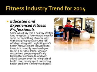  Educated and
Experienced Fitness
Professionals
Some would say that a healthy lifestyle
is no longer just a luxury experience for
some but something of a necessity.
With an aging population, the risk
which go along with neglecting one’s
health motivate more individuals to
invest in a monthly membership or
recruit a personal trainer who can
customize a program specifically
tailored for one’s needs. And with
added concern over the rising cost of
health care, money spent preventing
health problems is money well spent.
 
