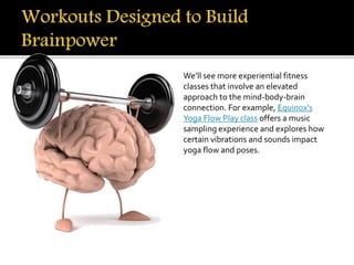 We’ll see more experiential fitness
classes that involve an elevated
approach to the mind-body-brain
connection. For example, Equinox's
Yoga Flow Play class offers a music
sampling experience and explores how
certain vibrations and sounds impact
yoga flow and poses.
 