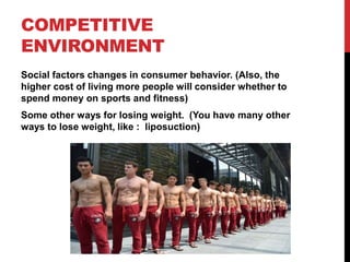COMPETITIVE
ENVIRONMENT
Social factors changes in consumer behavior. (Also, the
higher cost of living more people will consider whether to
spend money on sports and fitness)
Some other ways for losing weight. (You have many other
ways to lose weight, like : liposuction)
 