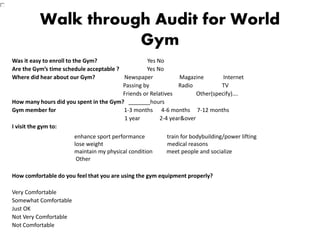 Walk through Audit for World
Gym
Was it easy to enroll to the Gym? Yes No
Are the Gym’s time schedule acceptable ? Yes No
Where did hear about our Gym? Newspaper Magazine Internet
Passing by Radio TV
Friends or Relatives Other(specify)….
How many hours did you spent in the Gym? _______hours
Gym member for 1-3 months 4-6 months 7-12 months
1 year 2-4 year&over
I visit the gym to:
How comfortable do you feel that you are using the gym equipment properly?
Very Comfortable
Somewhat Comfortable
Just OK
Not Very Comfortable
Not Comfortable
enhance sport performance train for bodybuilding/power lifting
lose weight medical reasons
maintain my physical condition meet people and socialize
Other
 