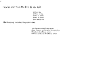 Within 2 kilo
Within 2-10 kilo
Within 11-15 kilo
Within 16-20 kilo
More than 20 kilo
How far away from The Gym do you live?
Less than alternative fitness centers
About the same as alternative fitness centers
More than other fitness centers
Unknown relative to other fitness centers
I believe my membership dues are
 