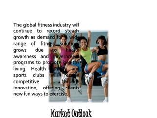 Market Outlook
The global fitness industry will
continue to record steady
growth as demand for a wide
range of fitness solutions
grows due to health
awareness and government
programs to promote healthy
living. Health centers and
sports clubs will remain
competitive through
innovation, offering clients
new fun ways to exercise.
 