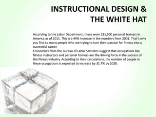 According to the Labor Department, there were 231,500 personal trainers in
America as of 2011. This is a 44% increase in the numbers from 2001. That’s why
you find so many people who are trying to turn their passion for fitness into a
successful career.
Economists from the Bureau of Labor Statistics suggest that occupations like
fitness instructors and personal trainers are the driving force in the success of
the fitness industry. According to their calculations, the number of people in
these occupations is expected to increase by 31.7% by 2020.
INSTRUCTIONAL DESIGN &
THE WHITE HAT
 
