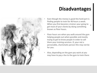 ’
Disadvantages
• Even though the money is good the hard part is
finding people to train for 40 hours a week.
When you first become a trainer your going to
get most of your clients by doing something
known as floor hours.
• Floor hours are when you walk around the gym
helping people out when possible and mostly
trying to get to know people in order to sell
them your training services. If, your not a
personable, charismatic person this may not be
for you.
• Also, depending on the gym you work at you
may have to pay a fee to the gym to train there
 