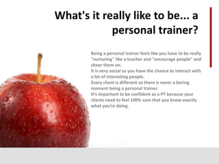 What's it really like to be... a
personal trainer?
Being a personal trainer feels like you have to be really
"nurturing" like a teacher and "encourage people" and
cheer them on.
It is very social so you have the chance to interact with
a lot of interesting people.
Every client is different so there is never a boring
moment being a personal trainer.
It’s important to be confident as a PT because your
clients need to feel 100% sure that you know exactly
what you’re doing.
 