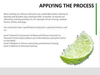 Once working as a fitness instructor you could take further training to
develop and broaden your teaching skills. A number of awards are
offered by training providers in, for example circuit training, outdoor
fitness, Pilates and yoga.
You could also take a qualification to become a personal trainer, such
as :
Level 3 Award in Conversion of Advanced Fitness Instructor to
Personal Trainer Status (allows you to be listed as a personal trainer
on the REPs)
Level 3 Diploma in Fitness Instructing and Personal Training
Level 3 Diploma in Personal Training.
APPLYING THE PROCESS
 