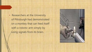 • Researchers at the University
of Pittsburgh had demonstrated
on a monkey that can feed itself
with a robotic arm simply by
using signals from its brain.
 