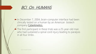 BCI On HUMANS
 In December 7, 2004, brain-computer interface had been
clinically tested on a human by an American biotech
company Cyberkinetics.
 The first participant in these trials was a 25-year-old man
who had sustained a spinal cord injury leading to paralysis
in all four limbs .
Brain-Computer Interface
 