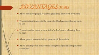  Allow paralyzed people to control prosthetic limbs with their mind
 Transmit visual images to the mind of a blind person, allowing them
to see
 Transmit auditory data to the mind of a deaf person, allowing them
to hear
 Allow gamers to control video games with their minds
 Allow a mute person to have their thoughts displayed and spoken by
a computer
 