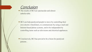 Conclusion
 The results of BCI are spectacular and almost
unbelievable.
 BCI can help paralyzed people to move by controlling their
own electric wheelchairs, to communicate by using e-mail and
Internet-based phone systems, and to be independent by
controlling items such as televisions and electrical appliances.
 Conclusively, BCI has proved to be a boon for paralyzed
patients .
 