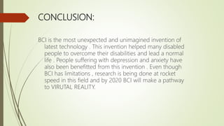 CONCLUSION:
BCI is the most unexpected and unimagined invention of
latest technology . This invention helped many disabled
people to overcome their disabilities and lead a normal
life . People suffering with depression and anxiety have
also been benefitted from this invention . Even though
BCI has limitations , research is being done at rocket
speed in this field and by 2020 BCI will make a pathway
to VIRUTAL REALITY.
 