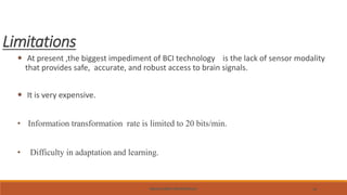 BRAIN-COMPUTER INTERFACE 32
Limitations
 At present ,the biggest impediment of BCI technology is the lack of sensor modality
that provides safe, accurate, and robust access to brain signals.
 It is very expensive.
• Information transformation rate is limited to 20 bits/min.
• Difficulty in adaptation and learning.
 