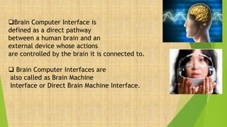 Brain Computer Interface is
defined as a direct pathway
between a human brain and an
external device whose actions
are controlled by the brain it is connected to.
 Brain Computer Interfaces are
also called as Brain Machine
Interface or Direct Brain Machine Interface.
 