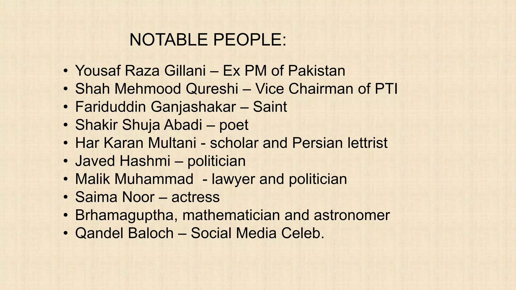 NOTABLE PEOPLE:
• Yousaf Raza Gillani – Ex PM of Pakistan
• Shah Mehmood Qureshi – Vice Chairman of PTI
• Fariduddin Ganjashakar – Saint
• Shakir Shuja Abadi – poet
• Har Karan Multani - scholar and Persian lettrist
• Javed Hashmi – politician
• Malik Muhammad - lawyer and politician
• Saima Noor – actress
• Brhamaguptha, mathematician and astronomer
• Qandel Baloch – Social Media Celeb.
 