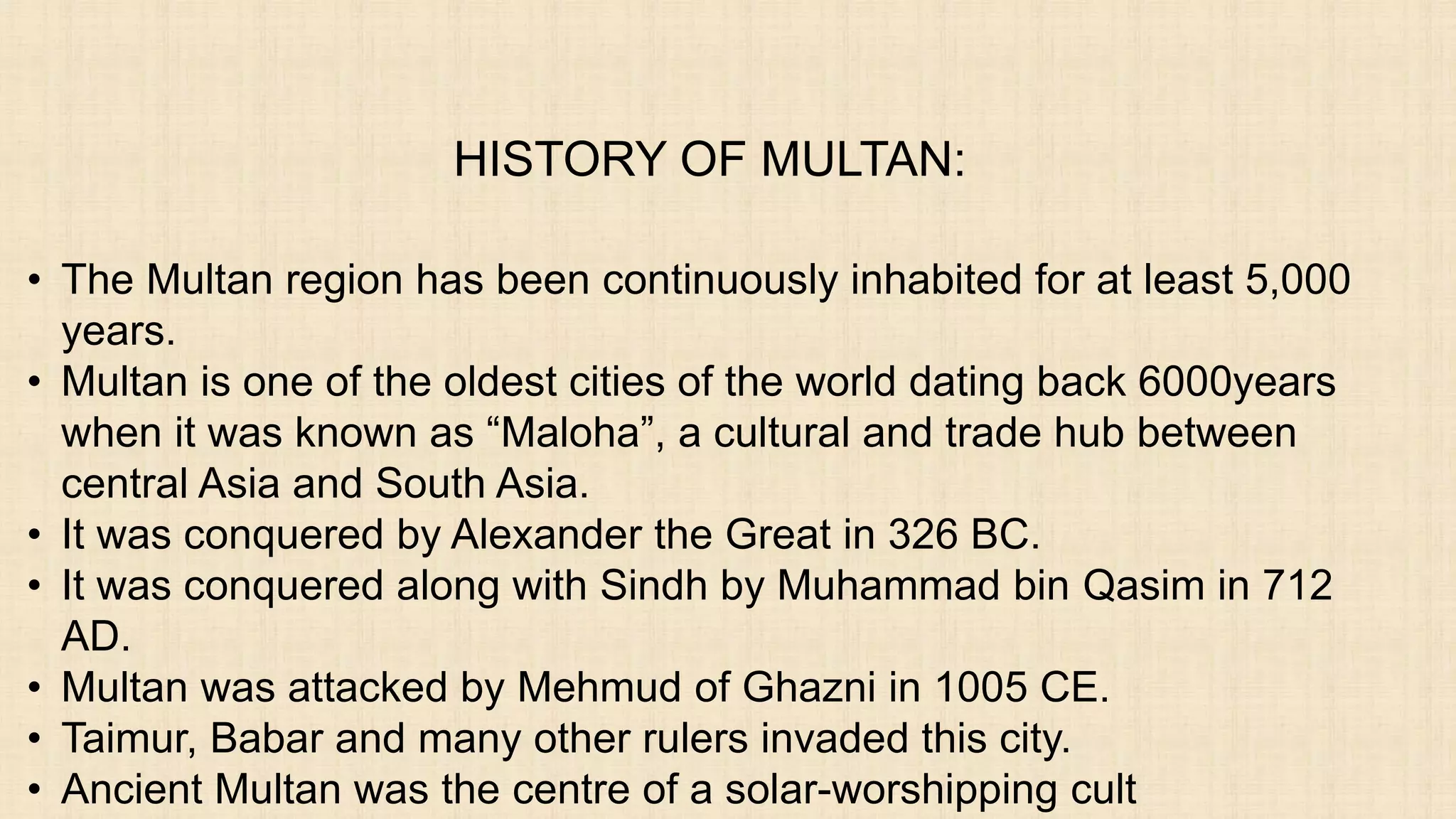 HISTORY OF MULTAN:
• The Multan region has been continuously inhabited for at least 5,000
years.
• Multan is one of the oldest cities of the world dating back 6000years
when it was known as “Maloha”, a cultural and trade hub between
central Asia and South Asia.
• It was conquered by Alexander the Great in 326 BC.
• It was conquered along with Sindh by Muhammad bin Qasim in 712
AD.
• Multan was attacked by Mehmud of Ghazni in 1005 CE.
• Taimur, Babar and many other rulers invaded this city.
• Ancient Multan was the centre of a solar-worshipping cult
 