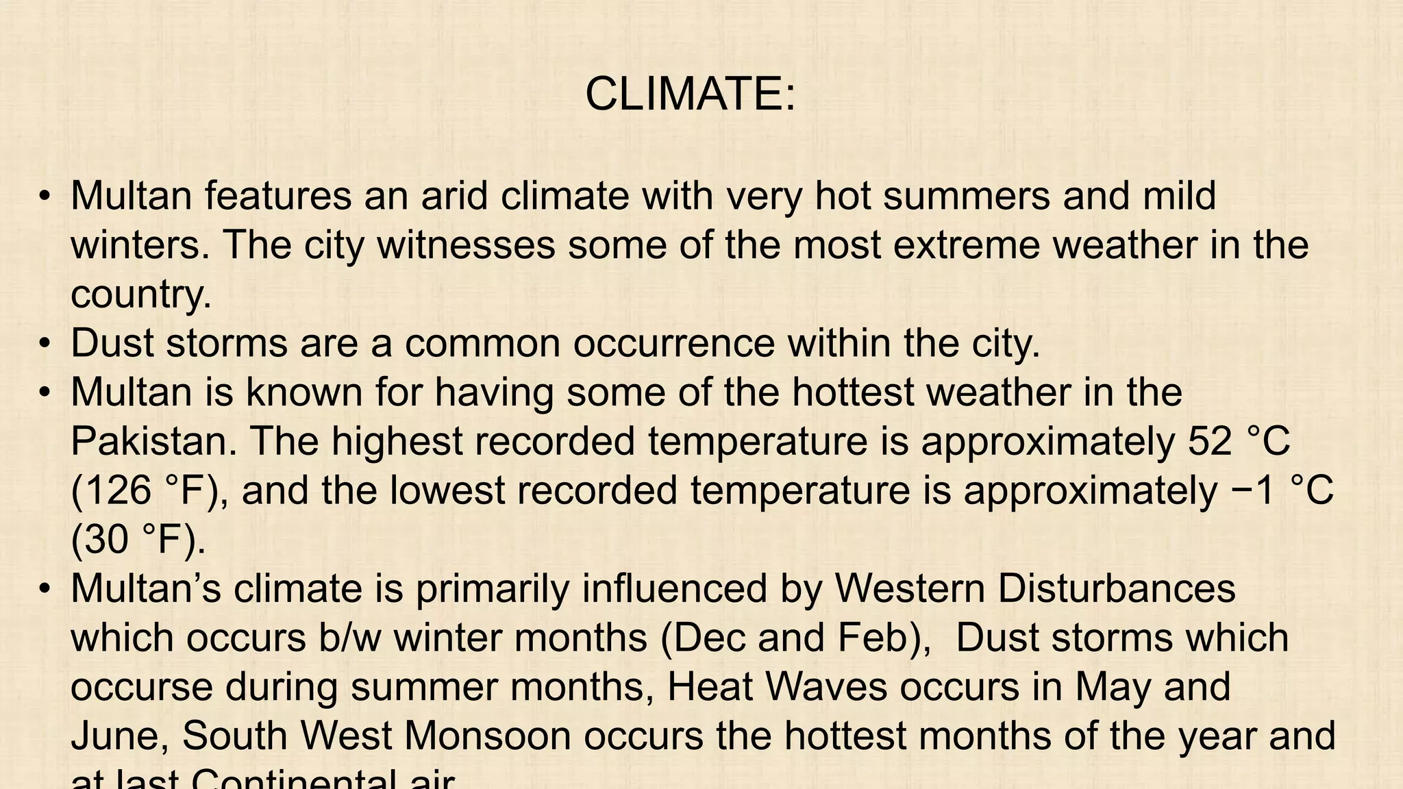 CLIMATE:
• Multan features an arid climate with very hot summers and mild
winters. The city witnesses some of the most extreme weather in the
country.
• Dust storms are a common occurrence within the city.
• Multan is known for having some of the hottest weather in the
Pakistan. The highest recorded temperature is approximately 52 °C
(126 °F), and the lowest recorded temperature is approximately −1 °C
(30 °F).
• Multan’s climate is primarily influenced by Western Disturbances
which occurs b/w winter months (Dec and Feb), Dust storms which
occurse during summer months, Heat Waves occurs in May and
June, South West Monsoon occurs the hottest months of the year and
 