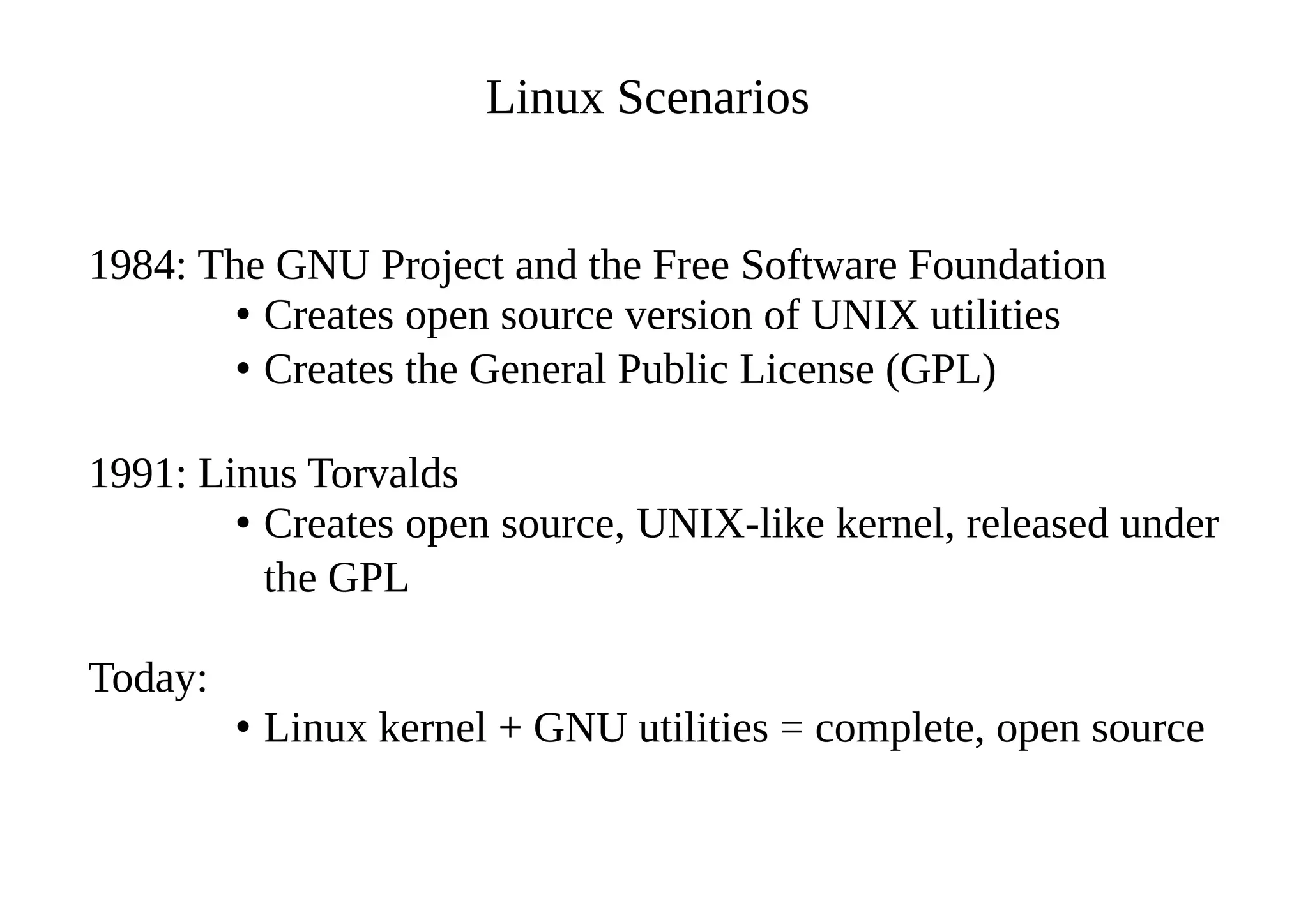 Linux Scenarios
1984: The GNU Project and the Free Software Foundation
• Creates open source version of UNIX utilities
• Creates the General Public License (GPL)
1991: Linus Torvalds
• Creates open source, UNIX-like kernel, released under
the GPL
Today:
• Linux kernel + GNU utilities = complete, open source
 