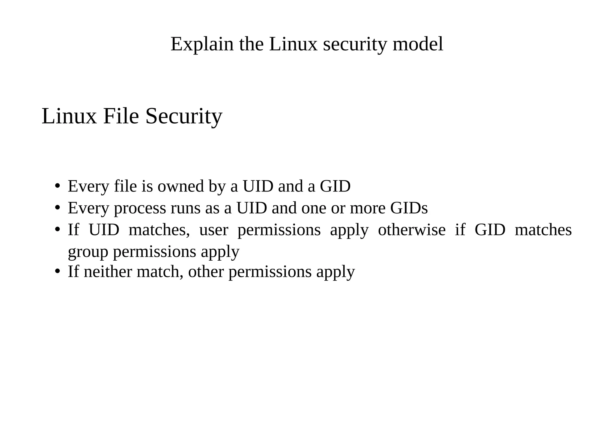 Explain the Linux security model
Linux File Security
• Every file is owned by a UID and a GID
• Every process runs as a UID and one or more GIDs
• If UID matches, user permissions apply otherwise if GID matches
group permissions apply
• If neither match, other permissions apply
 