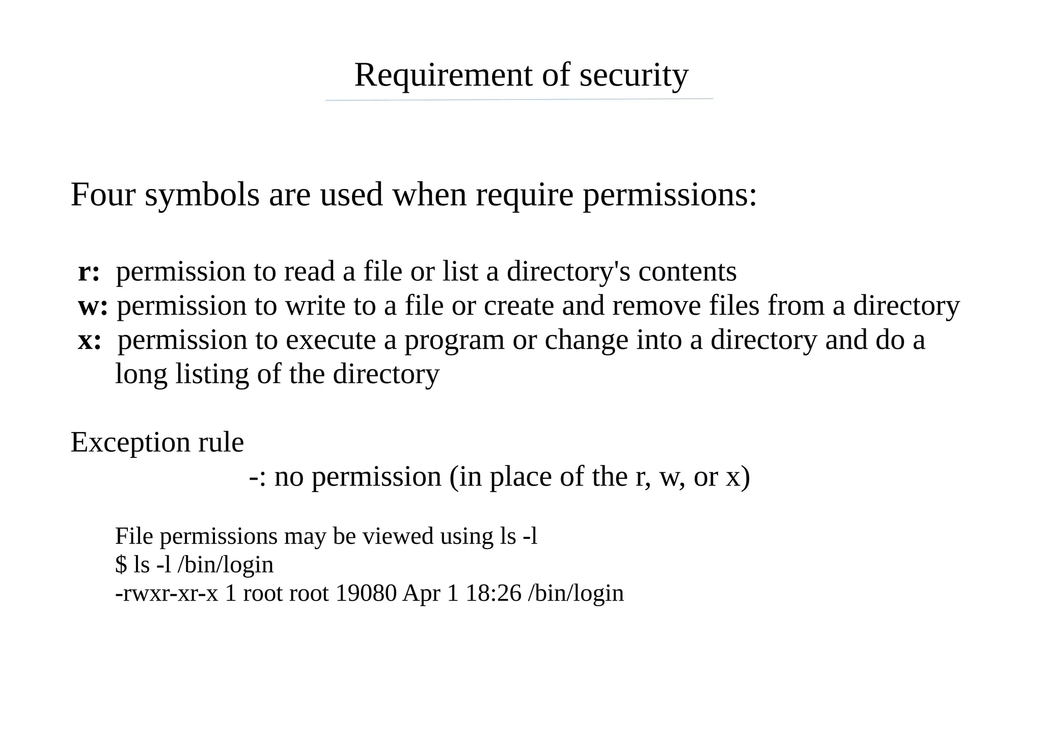 Requirement of security
Four symbols are used when require permissions:
r: permission to read a file or list a directory's contents
w: permission to write to a file or create and remove files from a directory
x: permission to execute a program or change into a directory and do a
long listing of the directory
Exception rule
-: no permission (in place of the r, w, or x)
File permissions may be viewed using ls -l
$ ls -l /bin/login
-rwxr-xr-x 1 root root 19080 Apr 1 18:26 /bin/login
 