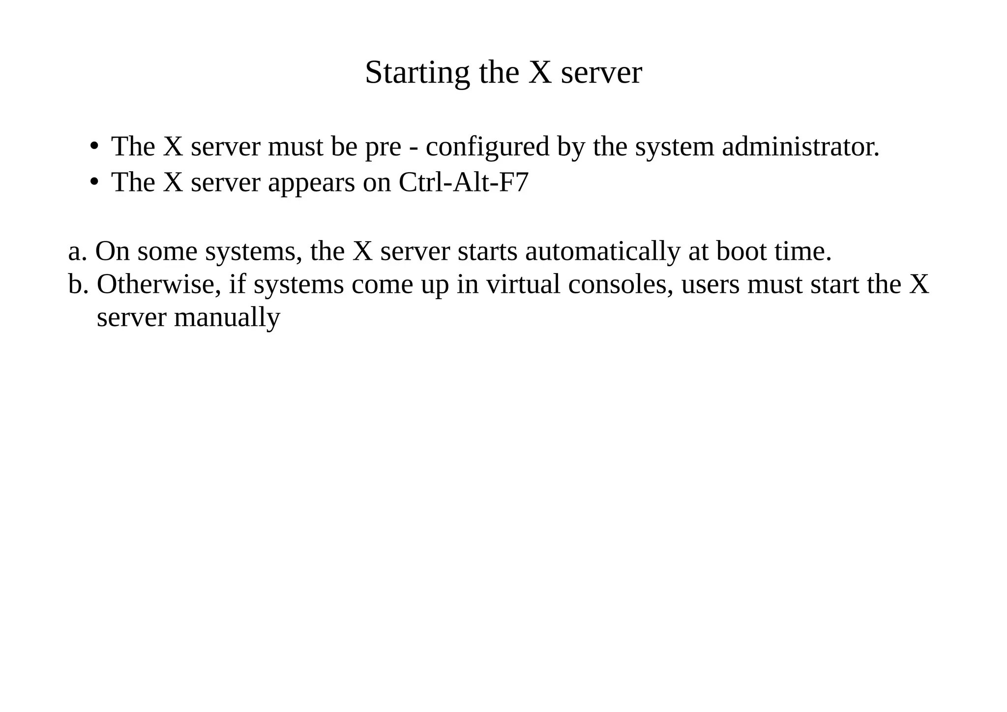 Starting the X server
• The X server must be pre - configured by the system administrator.
• The X server appears on Ctrl-Alt-F7
a. On some systems, the X server starts automatically at boot time.
b. Otherwise, if systems come up in virtual consoles, users must start the X
server manually
 