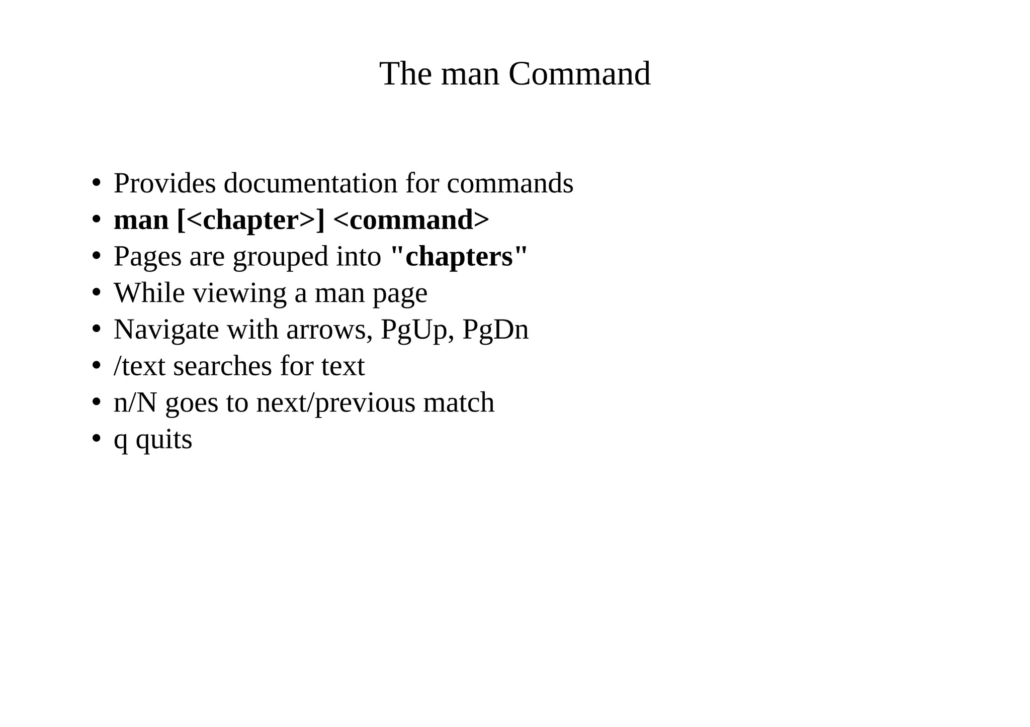 The man Command
• Provides documentation for commands
• man [<chapter>] <command>
• Pages are grouped into "chapters"
• While viewing a man page
• Navigate with arrows, PgUp, PgDn
• /text searches for text
• n/N goes to next/previous match
• q quits
 